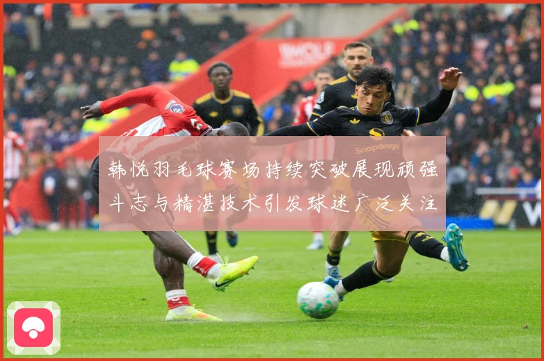 韩悦羽毛球赛场持续突破展现顽强斗志与精湛技术引发球迷广泛关注解析-深度解析