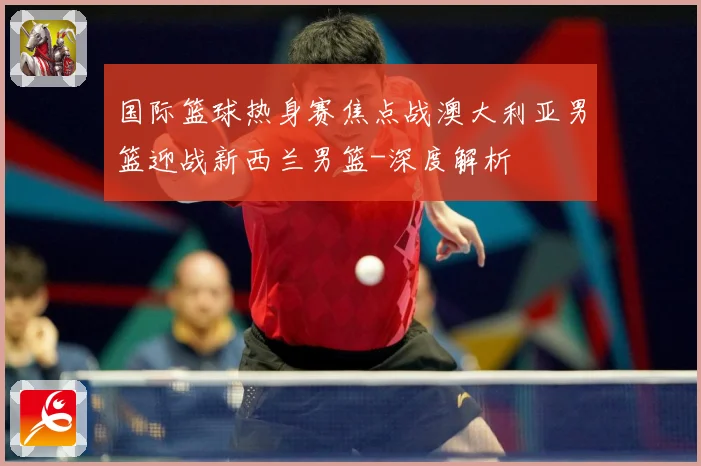 国际篮球热身赛焦点战澳大利亚男篮迎战新西兰男篮-深度解析