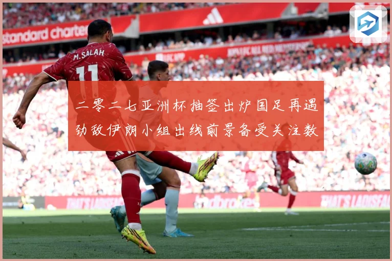 二零二七亚洲杯抽签出炉国足再遇劲敌伊朗小组出线前景备受关注数据研判-深度解析