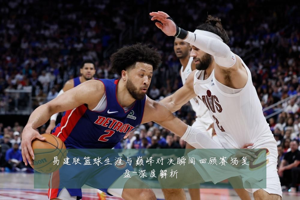 易建联篮球生涯与巅峰对决瞬间回顾赛场复盘-深度解析