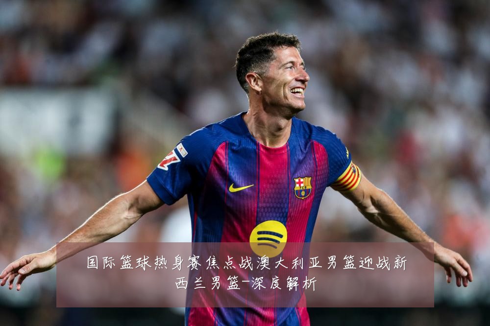 国际篮球热身赛焦点战澳大利亚男篮迎战新西兰男篮-深度解析